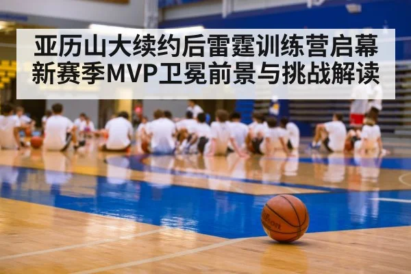 亚历山大续约后雷霆训练营启幕 新赛季MVP卫冕前景与挑战解读